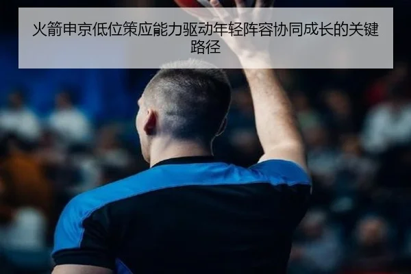 火箭申京低位策应能力驱动年轻阵容协同成长的关键路径