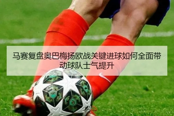 马赛复盘奥巴梅扬欧战关键进球如何全面带动球队士气提升