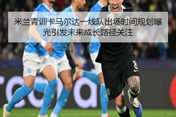 米兰青训卡马尔达一线队出场时间规划曝光引发未来成长路径关注
