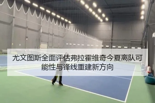 尤文图斯全面评估弗拉霍维奇今夏离队可能性与锋线重建新方向