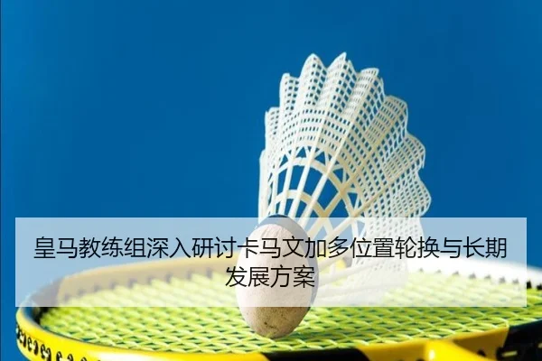 皇马教练组深入研讨卡马文加多位置轮换与长期发展方案