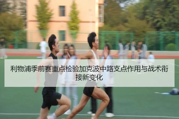 利物浦季前赛重点检验加克波中路支点作用与战术衔接新变化