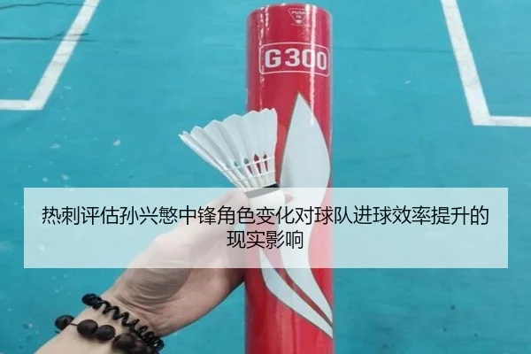 热刺评估孙兴慜中锋角色变化对球队进球效率提升的现实影响
