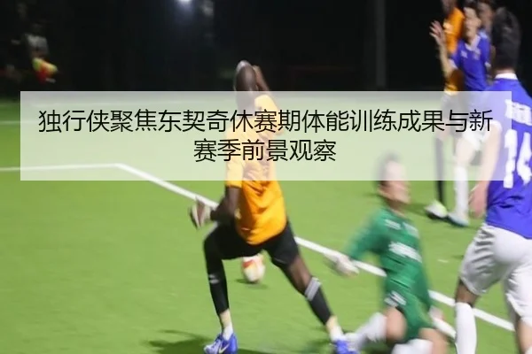 独行侠聚焦东契奇休赛期体能训练成果与新赛季前景观察