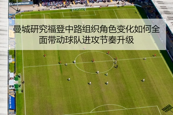 曼城研究福登中路组织角色变化如何全面带动球队进攻节奏升级