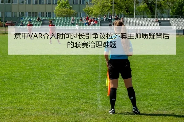 意甲VAR介入时间过长引争议拉齐奥主帅质疑背后的联赛治理难题